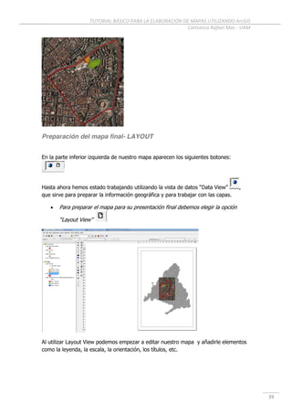 TUTORIAL BÁSICO PARA LA ELABORACIÓN DE MAPAS UTILIZANDO ArcGIS
Cartoteca Rafael Mas - UAM
39
Preparación del mapa final- LAYOUT
En la parte inferior izquierda de nuestro mapa aparecen los siguientes botones:
Hasta ahora hemos estado trabajando utilizando la vista de datos “Data View” ,
que sirve para preparar la información geográfica y para trabajar con las capas.
 Para preparar el mapa para su presentación final debemos elegir la opción
“Layout View”
Al utilizar Layout View podemos empezar a editar nuestro mapa y añadirle elementos
como la leyenda, la escala, la orientación, los títulos, etc.
 