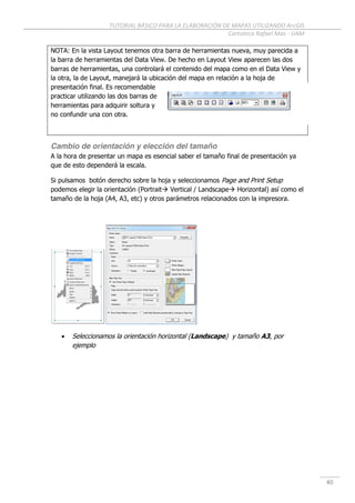TUTORIAL BÁSICO PARA LA ELABORACIÓN DE MAPAS UTILIZANDO ArcGIS
Cartoteca Rafael Mas - UAM
40
NOTA: En la vista Layout tenemos otra barra de herramientas nueva, muy parecida a
la barra de herramientas del Data View. De hecho en Layout View aparecen las dos
barras de herramientas, una controlará el contenido del mapa como en el Data View y
la otra, la de Layout, manejará la ubicación del mapa en relación a la hoja de
presentación final. Es recomendable
practicar utilizando las dos barras de
herramientas para adquirir soltura y
no confundir una con otra.
Cambio de orientación y elección del tamaño
A la hora de presentar un mapa es esencial saber el tamaño final de presentación ya
que de esto dependerá la escala.
Si pulsamos botón derecho sobre la hoja y seleccionamos Page and Print Setup
podemos elegir la orientación (Portrait Vertical / Landscape Horizontal) así como el
tamaño de la hoja (A4, A3, etc) y otros parámetros relacionados con la impresora.
 Seleccionamos la orientación horizontal (Landscape) y tamaño A3, por
ejemplo
 