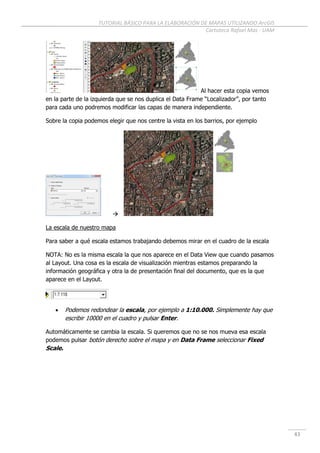 TUTORIAL BÁSICO PARA LA ELABORACIÓN DE MAPAS UTILIZANDO ArcGIS
Cartoteca Rafael Mas - UAM
43
Al hacer esta copia vemos
en la parte de la izquierda que se nos duplica el Data Frame “Localizador”, por tanto
para cada uno podremos modificar las capas de manera independiente.
Sobre la copia podemos elegir que nos centre la vista en los barrios, por ejemplo

La escala de nuestro mapa
Para saber a qué escala estamos trabajando debemos mirar en el cuadro de la escala
NOTA: No es la misma escala la que nos aparece en el Data View que cuando pasamos
al Layout. Una cosa es la escala de visualización mientras estamos preparando la
información geográfica y otra la de presentación final del documento, que es la que
aparece en el Layout.
 Podemos redondear la escala, por ejemplo a 1:10.000. Simplemente hay que
escribir 10000 en el cuadro y pulsar Enter.
Automáticamente se cambia la escala. Si queremos que no se nos mueva esa escala
podemos pulsar botón derecho sobre el mapa y en Data Frame seleccionar Fixed
Scale.
 