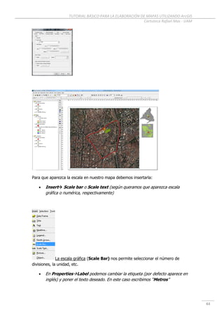 TUTORIAL BÁSICO PARA LA ELABORACIÓN DE MAPAS UTILIZANDO ArcGIS
Cartoteca Rafael Mas - UAM
44
Para que aparezca la escala en nuestro mapa debemos insertarla:
 Insert Scale bar o Scale text (según queramos que aparezca escala
gráfica o numérica, respectivamente)
La escala gráfica (Scale Bar) nos permite seleccionar el número de
divisiones, la unidad, etc.
 En PropertiesLabel podemos cambiar la etiqueta (por defecto aparece en
inglés) y poner el texto deseado. En este caso escribimos “Metros”
 