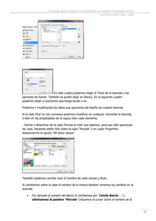 TUTORIAL BÁSICO PARA LA ELABORACIÓN DE MAPAS UTILIZANDO ArcGIS
Cartoteca Rafael Mas - UAM
46
En este cuadro podemos elegir el Título de la leyenda y las
opciones de fuente. También se puede dejar en blanco. En el siguiente cuadro
podemos elegir si queremos que tenga borde o no.
Podemos ir modificando los datos que queramos del diseño de nuestra leyenda
Si la vista final no nos convence podemos modificar en cualquier momento la leyenda,
o bien en las propiedades de la capa,o bien cada elemento.
- Vamos a desactivar de la capa Parcela el color que aparece, para que sólo aparezcan
los usos. Hacemos doble click sobre la capa “Parcela” y en Layer Properties
desactivamos la opción “All other values”
También podemos cambiar aquí el nombre de cada campo y título.
Si cambiamos sobre la capa el nombre de la misma tambien veremos los cambios en la
leyenda.
 Por ejemplo al nombre del barrio lo cambiamos por “Límite Barrio …” y
eliminamos la palabra “Parcela” (situamos el cursor sobre el nombre de la
 