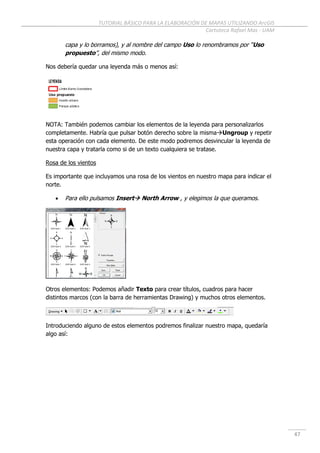 TUTORIAL BÁSICO PARA LA ELABORACIÓN DE MAPAS UTILIZANDO ArcGIS
Cartoteca Rafael Mas - UAM
47
capa y lo borramos), y al nombre del campo Uso lo renombramos por “Uso
propuesto”, del mismo modo.
Nos debería quedar una leyenda más o menos así:
NOTA: También podemos cambiar los elementos de la leyenda para personalizarlos
completamente. Habría que pulsar botón derecho sobre la mismaUngroup y repetir
esta operación con cada elemento. De este modo podremos desvincular la leyenda de
nuestra capa y tratarla como si de un texto cualquiera se tratase.
Rosa de los vientos
Es importante que incluyamos una rosa de los vientos en nuestro mapa para indicar el
norte.
 Para ello pulsamos Insert North Arrow , y elegimos la que queramos.
Otros elementos: Podemos añadir Texto para crear títulos, cuadros para hacer
distintos marcos (con la barra de herramientas Drawing) y muchos otros elementos.
Introduciendo alguno de estos elementos podremos finalizar nuestro mapa, quedaría
algo así:
 