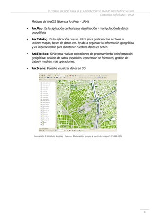 TUTORIAL BÁSICO PARA LA ELABORACIÓN DE MAPAS UTILIZANDO ArcGIS
Cartoteca Rafael Mas - UAM
6
Módulos de ArcGIS (Licencia ArcView - UAM)
• ArcMap: Es la aplicación central para visualización y manipulación de datos
geográficos
• ArcCatalog: Es la aplicación que se utiliza para gestionar los archivos a
utilizar: mapas, bases de datos etc. Ayuda a organizar la información geográfica
y es imprescindible para mantener nuestros datos en orden.
• ArcToolBox: Sirve para realizar operaciones de procesamiento de información
geográfica: análisis de datos espaciales, conversión de formatos, gestión de
datos y muchas más operaciones.
• ArcScene: Permite visualizar datos en 3D
Ilustración 5. Módulo ArcMap Fuente: Elaboración propia a partir del mapa 1:25.000 IGN
 