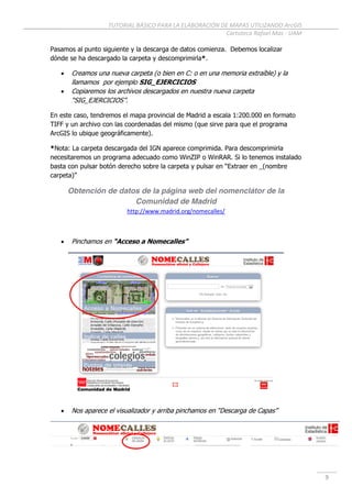 TUTORIAL BÁSICO PARA LA ELABORACIÓN DE MAPAS UTILIZANDO ArcGIS
Cartoteca Rafael Mas - UAM
9
Pasamos al punto siguiente y la descarga de datos comienza. Debemos localizar
dónde se ha descargado la carpeta y descomprimirla*.
 Creamos una nueva carpeta (o bien en C: o en una memoria extraíble) y la
llamamos por ejemplo SIG_EJERCICIOS
 Copiaremos los archivos descargados en nuestra nueva carpeta
“SIG_EJERCICIOS”.
En este caso, tendremos el mapa provincial de Madrid a escala 1:200.000 en formato
TIFF y un archivo con las coordenadas del mismo (que sirve para que el programa
ArcGIS lo ubique geográficamente).
*Nota: La carpeta descargada del IGN aparece comprimida. Para descomprimirla
necesitaremos un programa adecuado como WinZIP o WinRAR. Si lo tenemos instalado
basta con pulsar botón derecho sobre la carpeta y pulsar en “Extraer en _(nombre
carpeta)”
Obtención de datos de la página web del nomenclátor de la
Comunidad de Madrid
http://www.madrid.org/nomecalles/
 Pinchamos en “Acceso a Nomecalles”
 Nos aparece el visualizador y arriba pinchamos en “Descarga de Capas”
 