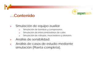 …Contenido

  Simulación de equipo auxiliar
      Simulación de bombas y compresores.
      Simulación de intercambiadores de calor.
      Simulación de válvulas, mezcladores y divisores.

  Análisis de sensibilidad.
  Análisis de casos de estudio mediante
  simulación (Planta completa).
 