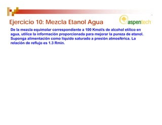 Ejercicio 10: Mezcla Etanol Agua
De la mezcla equimolar correspondiente a 100 Kmol/s de alcohol etílico en
agua, utilice la información proporcionada para mejorar la pureza de etanol.
Suponga alimentación como líquido saturado a presión atmosférica. La
relación de reflujo es 1.3 Rmin.
 