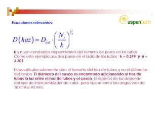 Ecuaciones relevantes:

                               1
                   ⎛ Nt ⎞
                                   n

D ( haz ) = Dext ⋅ ⎜ ⎟
                   ⎝ k ⎠
 k y n son constantes dependientes del número de pasos en los tubos.
 Como este ejemplo usa dos pasos en el lado de los tubos : k = 0.249 y n =
 2.207.

 Estos cálculos solamente dan el tamaño del haz de tubos y no el diámetro
 del casco. El diámetro del casco es encontrado adicionando al haz de
 tubos la luz entre el haz de tubos y el casco. El espacio de luz depende
 del tipo de intercambiador de calor, pero típicamente los rangos van de
 10 mm a 90 mm.
 
