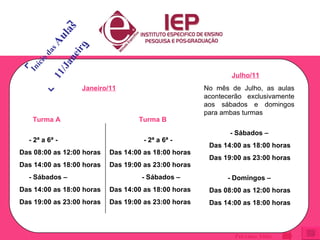 CRONOGRAMA Turma A - 2ª a 6ª - Das 08:00 as 12:00 horas Das 14:00 as 18:00 horas - Sábados –  Das 14:00 as 18:00 horas Das 19:00 as 23:00 horas Turma B - 2ª a 6ª - Das 14:00 as 18:00 horas Das 19:00 as 23:00 horas - Sábados –  Das 14:00 as 18:00 horas Das 19:00 as 23:00 horas Janeiro/11 Julho/11 No mês de Julho, as aulas acontecerão exclusivamente aos sábados e domingos para ambas turmas - Sábados –  Das 14:00 as 18:00 horas Das 19:00 as 23:00 horas - Domingos –  Das 08:00 as 12:00 horas Das 14:00 as 18:00 horas Início das  Aulas 11/Janeiro Próximo Slide 