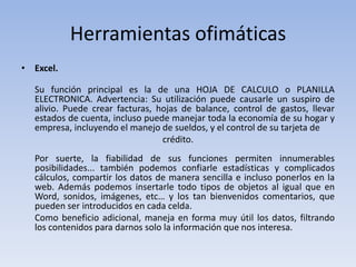 Herramientas ofimáticas
• Excel.

  Su función principal es la de una HOJA DE CALCULO o PLANILLA
  ELECTRONICA. Advertencia: Su utilización puede causarle un suspiro de
  alivio. Puede crear facturas, hojas de balance, control de gastos, llevar
  estados de cuenta, incluso puede manejar toda la economía de su hogar y
  empresa, incluyendo el manejo de sueldos, y el control de su tarjeta de
                                 crédito.
  Por suerte, la fiabilidad de sus funciones permiten innumerables
  posibilidades... también podemos confiarle estadísticas y complicados
  cálculos, compartir los datos de manera sencilla e incluso ponerlos en la
  web. Además podemos insertarle todo tipos de objetos al igual que en
  Word, sonidos, imágenes, etc… y los tan bienvenidos comentarios, que
  pueden ser introducidos en cada celda.
  Como beneficio adicional, maneja en forma muy útil los datos, filtrando
  los contenidos para darnos solo la información que nos interesa.
 