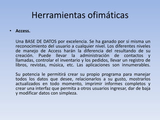 Herramientas ofimáticas
• Access.

  Una BASE DE DATOS por excelencia. Se ha ganado por si misma un
  reconocimiento del usuario a cualquier nivel. Los diferentes niveles
  de manejo de Access harán la diferencia del resultando de su
  creación. Puede llevar la administración de contactos y
  llamadas, controlar el inventario y los pedidos, llevar un registro de
  libros, revistas, música, etc. Las aplicaciones son innumerables.
  Su potencia le permitirá crear su propio programa para manejar
  todos los datos que desee, relacionarlos a su gusto, mostrarlos
  actualizados en todo momento, imprimir informes completos y
  crear una interfaz que permita a otros usuarios ingresar, dar de baja
  y modificar datos con simpleza.
 