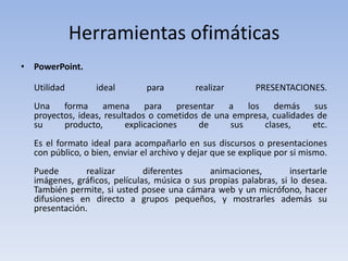 Herramientas ofimáticas
• PowerPoint.

  Utilidad        ideal        para        realizar        PRESENTACIONES.
  Una    forma     amena      para    presentar  a   los    demás    sus
  proyectos, ideas, resultados o cometidos de una empresa, cualidades de
  su     producto,       explicaciones     de    sus     clases,     etc.
  Es el formato ideal para acompañarlo en sus discursos o presentaciones
  con público, o bien, enviar el archivo y dejar que se explique por si mismo.
  Puede        realizar       diferentes      animaciones,         insertarle
  imágenes, gráficos, películas, música o sus propias palabras, si lo desea.
  También permite, si usted posee una cámara web y un micrófono, hacer
  difusiones en directo a grupos pequeños, y mostrarles además su
  presentación.
 