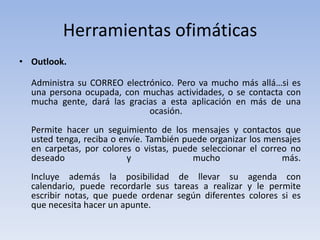 Herramientas ofimáticas
• Outlook.

  Administra su CORREO electrónico. Pero va mucho más allá…si es
  una persona ocupada, con muchas actividades, o se contacta con
  mucha gente, dará las gracias a esta aplicación en más de una
                             ocasión.
  Permite hacer un seguimiento de los mensajes y contactos que
  usted tenga, reciba o envíe. También puede organizar los mensajes
  en carpetas, por colores o vistas, puede seleccionar el correo no
  deseado                 y              mucho                 más.
  Incluye además la posibilidad de llevar su agenda con
  calendario, puede recordarle sus tareas a realizar y le permite
  escribir notas, que puede ordenar según diferentes colores si es
  que necesita hacer un apunte.
 