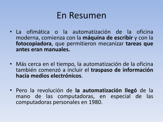 En Resumen
• La ofimática o la automatización de la oficina
  moderna, comienza con la máquina de escribir y con la
  fotocopiadora, que permitieron mecanizar tareas que
  antes eran manuales.

• Más cerca en el tiempo, la automatización de la oficina
  también comenzó a incluir el traspaso de información
  hacia medios electrónicos.

• Pero la revolución de la automatización llegó de la
  mano de las computadoras, en especial de las
  computadoras personales en 1980.
 
