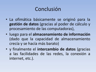 Conclusión
• La ofimática básicamente se originó para la
  gestión de datos (gracias al poder de cálculo y
  procesamiento de las computadoras),
• luego para el almacenamiento de información
  (dado que la capacidad de almacenamiento
  crecía y se hacía más barato)
• y finalmente el intercambio de datos (gracias
  a las facilidades de las redes, la conexión a
  internet, etc.).
 