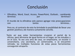 Conclusión
• Ofimática, Word, Excel, Access, PowerPoint, Outlook… cambiando
  términos                      por                     términos?
  El mundo de la ofimática solo parece agregar más preocupaciones
  con                       tantos                     términos…
  Pero no, al contrario de esto ha brindado la posibilidad de llevar una
  gestión positiva y de manera sumamente sencilla.

  Tanto así que estas herramientas cruzaron el portal de la
   oficina, para afirmarse de igual forma en el hogar, en los estudios y
   en el ocio. Ya sea una ama de casa, un empresario, un escolar o
   universitario, una secretaria, un comerciante, o se encuentre
   retirado; las múltiples funciones de estas pocas herramientas
   conseguirán atraparlo.
 