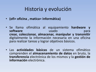 Historia y evolución
• (ofi= oficina , matica= informática)

• Se llama ofimática al equipamiento hardware y
  software                     usado               para
  crear, coleccionar, almacenar, manipular y transmitir
  digitalmente la información necesaria en una oficina
  para realizar tareas y lograr objetivos básicos.

• Las actividades básicas de un sistema ofimático
  comprenden el almacenamiento de datos en bruto, la
  transferencia electrónica de los mismos y la gestión de
  información electrónica.
 