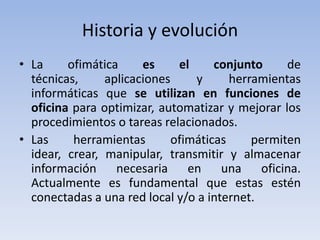 Historia y evolución
• La     ofimática     es     el     conjunto     de
  técnicas,     aplicaciones     y      herramientas
  informáticas que se utilizan en funciones de
  oficina para optimizar, automatizar y mejorar los
  procedimientos o tareas relacionados.
• Las     herramientas       ofimáticas     permiten
  idear, crear, manipular, transmitir y almacenar
  información necesaria en una oficina.
  Actualmente es fundamental que estas estén
  conectadas a una red local y/o a internet.
 