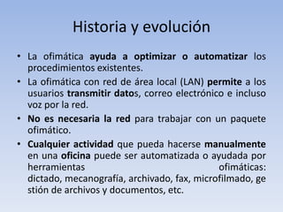 Historia y evolución
• La ofimática ayuda a optimizar o automatizar los
  procedimientos existentes.
• La ofimática con red de área local (LAN) permite a los
  usuarios transmitir datos, correo electrónico e incluso
  voz por la red.
• No es necesaria la red para trabajar con un paquete
  ofimático.
• Cualquier actividad que pueda hacerse manualmente
  en una oficina puede ser automatizada o ayudada por
  herramientas                                ofimáticas:
  dictado, mecanografía, archivado, fax, microfilmado, ge
  stión de archivos y documentos, etc.
 