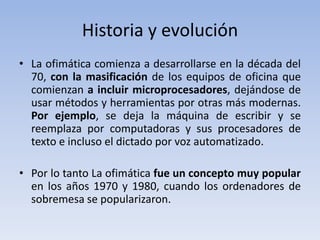 Historia y evolución
• La ofimática comienza a desarrollarse en la década del
  70, con la masificación de los equipos de oficina que
  comienzan a incluir microprocesadores, dejándose de
  usar métodos y herramientas por otras más modernas.
  Por ejemplo, se deja la máquina de escribir y se
  reemplaza por computadoras y sus procesadores de
  texto e incluso el dictado por voz automatizado.

• Por lo tanto La ofimática fue un concepto muy popular
  en los años 1970 y 1980, cuando los ordenadores de
  sobremesa se popularizaron.
 