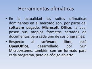Herramientas ofimáticas
• En la actualidad las suites ofimáticas
  dominantes en el mercado son, por parte del
  software pagado, Microsoft Office, la cual
  posee sus propios formatos cerrados de
  documentos para cada uno de sus programas.
• Respecto    al    software     libre,  está
  OpenOffice,     desarrollado     por   Sun
  Microsystems, también con un formato para
  cada programa, pero de código abierto.
 