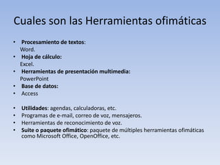 Cuales son las Herramientas ofimáticas
• Procesamiento de textos:
  Word.
• Hoja de cálculo:
  Excel.
• Herramientas de presentación multimedia:
  PowerPoint
• Base de datos:
• Access

•   Utilidades: agendas, calculadoras, etc.
•   Programas de e-mail, correo de voz, mensajeros.
•   Herramientas de reconocimiento de voz.
•   Suite o paquete ofimático: paquete de múltiples herramientas ofimáticas
    como Microsoft Office, OpenOffice, etc.
 