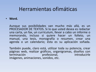 Herramientas ofimáticas
• Word.

  Aunque sus posibilidades van mucho más allá, es un
  PROCESADOR DE TEXTOS. Si lo que usted desea es redactar
  una carta, un fax, un currículum, llevar a cabo un informe o
  memorando, incluso si quiere hacer un folleto, un
  manual, una tesis, monografía o resumen, crear una
  agenda o un calendario; ésta es su aplicación soñada.
  También puede, claro está, utilizar toda su potencia, crear
  páginas web, realizar gráficos, organigramas, diseños con
  terminación            profesional,            introducirle
  imágenes, animaciones, sonidos, etc.
 