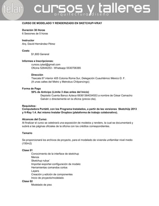 CURSO DE MODELADO Y RENDERIZADO EN SKETCHUP+VRAY
Duración 30 Horas
6 Sesiones de 5 horas
Instructor
Arq. David Hernández Pérez
Costo
$1,800 General
Informes e Inscripciones:
cursos.cytad@gmail.com
Oficina 52644253 - Whatsapp 5530706385
Dirección
Tlaxcala 67 interior 405 Colonia Roma Sur, Delegación Cuauhtémoc México D. F.
(A unas calles del Metro y Metrobus Chilpancingo)
Forma de Pago
50% de Anticipo (Límite 3 días antes del Inicio)
Depósito Cuenta Banco Azteca 69361364034553 a nombre de César Camacho
Galván o directamente en la oficina (previa cita).
Requisitos:
Computadora Portátil, con los Programa Instalados, a partir de las versiones SketchUp 2013
y V-Ray 1.4. Así mismo Instalar Dropbox (plataforma de trabajo colaborativo).
Alcances del Curso:
Al finalizar el curso se celebrará una exposición de modelos y renders, la cual se documentará y
subirá a las páginas oficiales de la oficina con los créditos correspondientes.
Temario
Se proporcionará los archivos de proyecto, para el modelado de vivienda unifamiliar nivel medio
(150m2)
Clase 01
Conocimiento de la interface de sketchup
Menús
Sketchup rubys’
Importar-exportar-configuración de modelo
Herramientas comandos cortos
Layers
Creación y edición de componentes
Inicio de proyecto/modelado
Clase 02
Modelado de piso
 