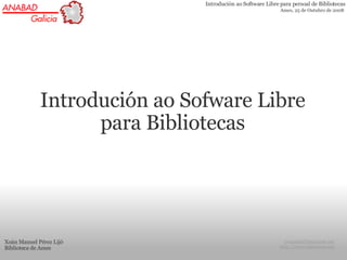 Introdución ao Software Libre para persoal de Bibliotecas
                                                            Ames, 25 de Outubro de 2008




             Introdución ao Sofware Libre
                   para Bibliotecas




Xoán Manuel Pérez Lijó                                        joamma@baixamar.net
Biblioteca de Ames                                          http://www.baixamar.net
 