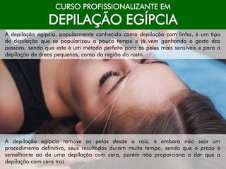 CURSO PROFISSIONALIZANTE EM
DEPILAÇÃO EGÍPCIA
A depilação egípcia, popularmente conhecida como depilação com linha, é um tipo
de depilação que se popularizou a pouco tempo e já vem ganhando o gosto das
pessoas, sendo que este é um método perfeito para as peles mais sensíveis e para a
depilação de áreas pequenas, como da região do rosto.
A depilação egípcia remove os pelos desde a raiz, e embora não seja um
procedimento definitivo, seus resultados duram muito tempo, sendo que o prazo é
semelhante ao de uma depilação com cera, porém não proporciona a dor que a
depilação com cera traz.
 