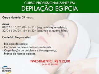 CURSO PROFISSIONALIZANTE EM
DEPILAÇÃO EGÍPCIA
Carga Horária: 09 horas;
Aulas:
08/07 à 10/07, 08h às 11h (segunda a quarta-feira);
22/04 à 24/04, 19h às 22h (segunda as quarta-feira);
Conteúdo Programático
- Etiologia dos pelos;
- Camadas da pele e antissepsia da pele;
- Organização do ambiente e biossegurança;
- Prática da técnica egípcia.
INVESTIMENTO: R$ 312,00
3x de R$ 104,00
 