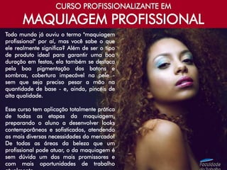 CURSO PROFISSIONALIZANTE EM
MAQUIAGEM PROFISSIONAL
Todo mundo já ouviu o termo "maquiagem
profissional" por aí, mas você sabe o que
ele realmente significa? Além de ser o tipo
de produto ideal para garantir uma boa
duração em festas, ela também se destaca
pela boa pigmentação dos batons e
sombras, cobertura impecável na pele -
sem que seja preciso pesar a mão na
quantidade de base - e, ainda, pincéis de
alta qualidade.
Esse curso tem aplicação totalmente prática
de todas as etapas da maquiagem,
preparando o aluno a desenvolver looks
contemporâneos e sofisticados, atendendo
as mais diversas necessidades do mercado!
De todas as áreas da beleza que um
profissional pode atuar, o da maquiagem é
sem dúvida um dos mais promissores e
com mais oportunidades de trabalho
 