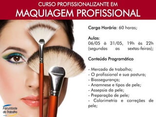 CURSO PROFISSIONALIZANTE EM
MAQUIAGEM PROFISSIONAL
Carga Horária: 60 horas;
Aulas:
06/05 à 31/05, 19h às 22h
(segundas as sextas-feiras);
Conteúdo Programático
- Mercado de trabalho;
- O profissional e sua postura;
- Biossegurança;
- Anamnese e tipos de pele;
- Assepsia da pele;
- Preparação de pele;
- Colorimetria e correções de
pele;
 