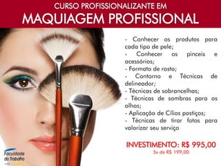 CURSO PROFISSIONALIZANTE EM
MAQUIAGEM PROFISSIONAL
- Conhecer os produtos para
cada tipo de pele;
- Conhecer os pinceis e
acessórios;
- Formato de rosto;
- Contorno e Técnicas de
delineador;
- Técnicas de sobrancelhas;
- Técnicas de sombras para os
olhos;
- Aplicação de Cílios postiços;
- Técnicas de tirar fotos para
valorizar seu serviço
INVESTIMENTO: R$ 995,00
5x de R$ 199,00
 