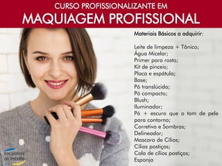 CURSO PROFISSIONALIZANTE EM
MAQUIAGEM PROFISSIONAL
Materiais Básicos a adquirir:
Leite de limpeza + Tônico;
Água Micelar;
Primer para rosto;
Kit de pinceis;
Placa e espátula;
Base;
Pó translúcido;
Pó compacto;
Blush;
Iluminador;
Pó + escuro que o tom de pele
para contorno;
Corretivo e Sombras;
Delineador;
Mascara de Cílios;
Cílios postiços;
Cola de cílios postiços;
Esponja
 