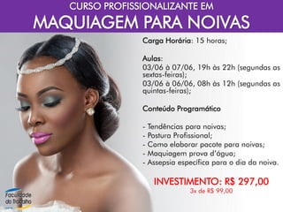 CURSO PROFISSIONALIZANTE EM
MAQUIAGEM PARA NOIVAS
Carga Horária: 15 horas;
Aulas:
03/06 à 07/06, 19h às 22h (segundas as
sextas-feiras);
03/06 à 06/06, 08h às 12h (segundas as
quintas-feiras);
Conteúdo Programático
- Tendências para noivas;
- Postura Profissional;
- Como elaborar pacote para noivas;
- Maquiagem prova d’água;
- Assepsia específica para o dia da noiva.
INVESTIMENTO: R$ 297,00
3x de R$ 99,00
 