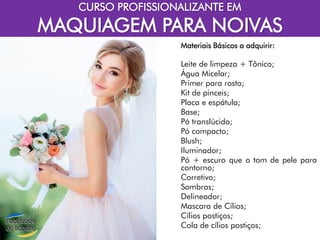 CURSO PROFISSIONALIZANTE EM
MAQUIAGEM PARA NOIVAS
Materiais Básicos a adquirir:
Leite de limpeza + Tônico;
Água Micelar;
Primer para rosto;
Kit de pinceis;
Placa e espátula;
Base;
Pó translúcido;
Pó compacto;
Blush;
Iluminador;
Pó + escuro que o tom de pele para
contorno;
Corretivo;
Sombras;
Delineador;
Mascara de Cílios;
Cílios postiços;
Cola de cílios postiços;
 