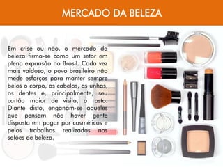 MERCADO DA BELEZA
Em crise ou não, o mercado da
beleza firma-se como um setor em
plena expansão no Brasil. Cada vez
mais vaidoso, o povo brasileiro não
mede esforços para manter sempre
belos o corpo, os cabelos, as unhas,
os dentes e, principalmente, seu
cartão maior de visita, o rosto.
Diante disto, enganam-se aqueles
que pensam não haver gente
disposta em pagar por cosméticos e
pelos trabalhos realizados nos
salões de beleza.
 