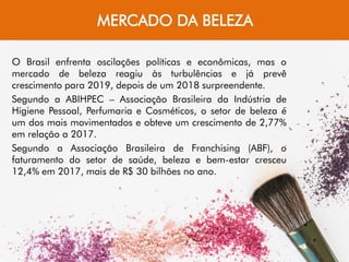 MERCADO DA BELEZA
O Brasil enfrenta oscilações políticas e econômicas, mas o
mercado de beleza reagiu às turbulências e já prevê
crescimento para 2019, depois de um 2018 surpreendente.
Segundo a ABIHPEC – Associação Brasileira da Indústria de
Higiene Pessoal, Perfumaria e Cosméticos, o setor de beleza é
um dos mais movimentados e obteve um crescimento de 2,77%
em relação a 2017.
Segundo a Associação Brasileira de Franchising (ABF), o
faturamento do setor de saúde, beleza e bem-estar cresceu
12,4% em 2017, mais de R$ 30 bilhões no ano.
 