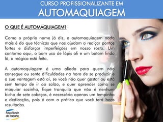 CURSO PROFISSIONALIZANTE EM
AUTOMAQUIAGEM
O QUE É AUTOMAQUIAGEM?
Como o próprio nome já diz, a automaquiagem nada
mais é do que técnicas que nos ajudam a realçar pontos
fortes e disfarçar imperfeições em nosso rosto. Um
contorno aqui, o bom uso de lápis ali e um batom lindo
lá, a mágica está feita.
A automaquiagem é uma aliada para quem não
consegue ou sente dificuldades na hora de se produzir e
a sua vantagem está aí, se você não quer gastar ou está
sem tempo de ir ao salão, e quer aprender como se
maquiar sozinha, fique tranquila que não é nenhum
bicho de sete cabeças, é necessário apenas um tempinho
e dedicação, pois é com a prática que você terá bons
resultados.
 
