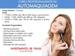 CURSO PROFISSIONALIZANTE EM
AUTOMAQUIAGEM
Carga Horária: 12 horas;
Aulas:
• 11/06 à 13/06, das 18h às 22h (terça a quinta-feira);
• 04/05, 11/05, 18/05, das 08h às 12h (sábados);
• 13/05 à 15/05, das 14h às 18h (segunda a quarta-
feira);
Conteúdo Programático
- Marketing pessoal;
- Conhecimento sobre pele;
- Higienização e cuidado com a pele;
- Maquiagem para dia e para noite;
- Contorno e iluminação;
- Variadas técnicas de olho;
- Delineado;
- Aplicação de cílios postiços.
INVESTIMENTO: R$ 198,00
2x de R$ 99,00
 