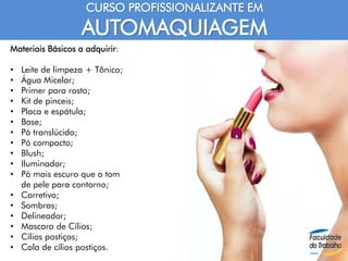 CURSO PROFISSIONALIZANTE EM
AUTOMAQUIAGEM
Materiais Básicos a adquirir:
• Leite de limpeza + Tônico;
• Água Micelar;
• Primer para rosto;
• Kit de pinceis;
• Placa e espátula;
• Base;
• Pó translúcido;
• Pó compacto;
• Blush;
• Iluminador;
• Pó mais escuro que o tom
de pele para contorno;
• Corretivo;
• Sombras;
• Delineador;
• Mascara de Cílios;
• Cílios postiços;
• Cola de cílios postiços.
 