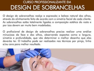 CONSUMIDOR DO SÉCULO XXI
CURSO PROFISSIONALIZANTE EM
DESIGN DE SOBRANCELHAS
O design de sobrancelhas realça a expressão e beleza natural dos olhos,
através do alinhamento feito de acordo com a simetria facial de cada cliente.
As sobrancelhas estão totalmente ligadas a composição estética do rosto e
por isso devem ser muito bem modeladas.
O profissional de design de sobrancelhas precisa realizar uma análise
minuciosa da face e dos olhos, observando aspectos como a largura,
simetria e profundidade, que vão determinar o melhor desenho que elas
deverão ter. O trabalho pode ser realizados nas técnicas por pinça, linha
e/ou cera para melhor resultado.
 