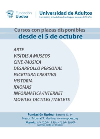 Cursos con plazas disponibles
ARTE
VISITAS A MUSEOS
CINE /MUSICA
DESARROLLO PERSONAL
ESCRITURA CREATIVA
HISTORIA
IDIOMAS
INFORMATICA/INTERNET
MOVILES TACTILES /TABLETS
Fundación Updea - Barceló 13, 1º
Metros: Tribunal/A. Martinez - www.updea.org
Horario: L-V 10.00 -13.30h y 16.30 - 20.00h
(Viernes hasta las 19.00h.)
Formación y actividades culturales para mayores de 50 años
desde el 5 de octubre
 