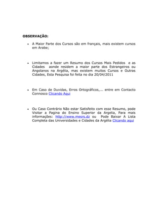 OBSERVAÇÃO:

  •   A Maior Parte dos Cursos são em français, mais existem cursos
      em Arabe;



  •   Limitamos a fazer um Resumo dos Cursos Mais Pedidos e as
      Cidades aonde residem a maior parte dos Estrangeiros ou
      Angolanos na Argélia, mas existem muitos Cursos e Outras
      Cidades, Esta Pesquisa foi feita no dia 20/04/2011



  •   Em Caso de Duvidas, Erros Ortográficos,... entre em Contacto
      Connosco Clicando Aqui



  •   Ou Caso Contrário Não estar Satisfeito com esse Resumo, pode
      Visitar a Pagina do Ensino Superior da Argelia, Para mais
      informações: http://www.mesrs.dz ou Pode Baixar A Lista
      Completa das Universidades e Cidades da Argélia Clicando aqui
 