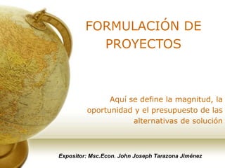 Expositor: Msc.Econ. John Joseph Tarazona Jiménez
FORMULACIÓN DE
PROYECTOS
Aquí se define la magnitud, la
oportunidad y el presupuesto de las
alternativas de solución
 