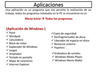 Aplicaciones
Una aplicación es un programa que nos permite la realización de un
trabajo, todos los programas instalados en la PC se encuentran en el:
Menú Inicio  Todos los programas
(Aplicación de Windows )
 Paint
 Wordpad
 Calculadora
 Block de notas
 Explorador de Windows
 Juegos
 Ampliador
 Teclado en pantalla
 Mapa de caracteres
 Internet Explorer
Copia de seguridad
 Desfragmentador de disco
 Liberador de espacio en disco
 Restaurar sistema
 Papelera
Grabadora de sonidos
 Windows Media Player
 Windows Movie Maker
 
