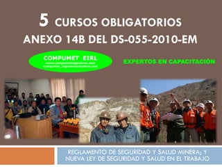 5 CURSOS OBLIGATORIOS
ANEXO 14B DEL DS-055-2010-EM
COMPUMET EIRL
www.compumetingenieros.com
compumet_ingenieros@yahoo.com

EXPERTOS EN CAPACITACIÓN

REGLAMENTO DE SEGURIDAD Y SALUD MINERA; Y
NUEVA LEY DE SEGURIDAD Y SALUD EN EL TRABAJO

 