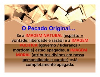O Pecado Original…
  Se a IMAGEM NATURAL [espírito =
vontade, liberdade e razão] e a IMAGEM
    POLITICA [governo / liderança /
 mordomia] estão apagadas, a IMAGEM
  MORAL [atributos divinos em nossa
     personalidade e carater] está
       completamente apagada.
 