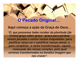 O Pecado Original…
Aqui começa a ação da Graça de Deus…
“Ó, que possamos todos receber da plenitude [de
  Cristo] graça sobre graça ; graça para perdoar
nossos pecados e vencer nossas iniqüidades; para
 justificar nosso ser e santificar nossas almas; e,
 para completar, a santa transformação, aquela
    renovação dos nossos corações, pela qual
 seremos transformados na bendita imagem que
                    nos criaste”.
 