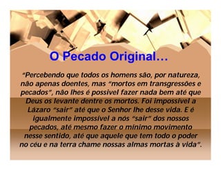 O Pecado Original…
“Percebendo que todos os homens são, por natureza,
não apenas doentes, mas “mortos em transgressões e
pecados”, não lhes é possivel fazer nada bem até que
 Deus os levante dentre os mortos. Foi impossível a
  Lázaro “sair” até que o Senhor lhe desse vida. E é
    igualmente impossível a nós “sair” dos nossos
   pecados, até mesmo fazer o mínimo movimento
 nesse sentido, até que aquele que tem todo o poder
no céu e na terra chame nossas almas mortas à vida”.
 